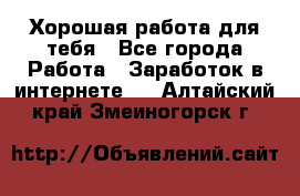 Хорошая работа для тебя - Все города Работа » Заработок в интернете   . Алтайский край,Змеиногорск г.